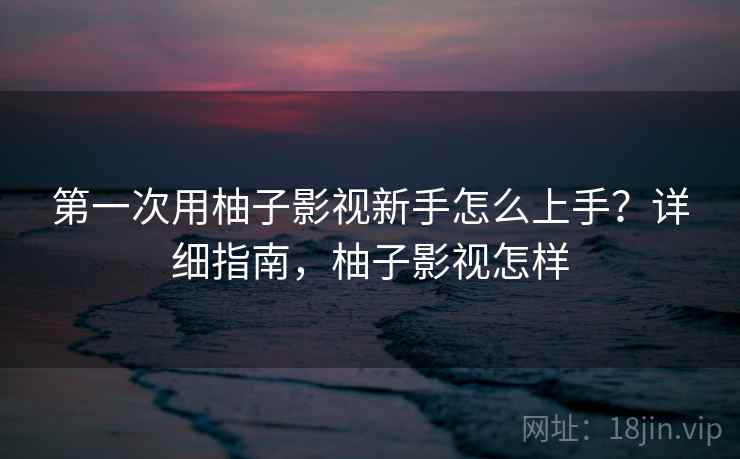 第一次用柚子影视新手怎么上手?详细指南,柚子影视怎样 第一次用柚子影视新手怎么上手?详细指南,柚子影视怎样
