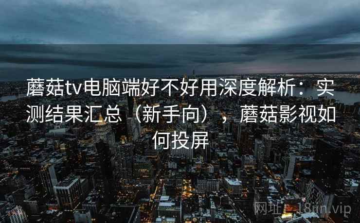 蘑菇tv电脑端好不好用深度解析：实测结果汇总（新手向），蘑菇影视如何投屏