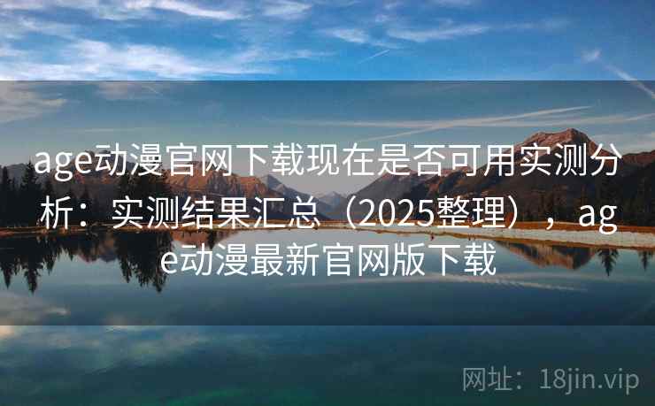 age动漫官网下载现在是否可用实测分析：实测结果汇总（2025整理），age动漫最新官网版下载