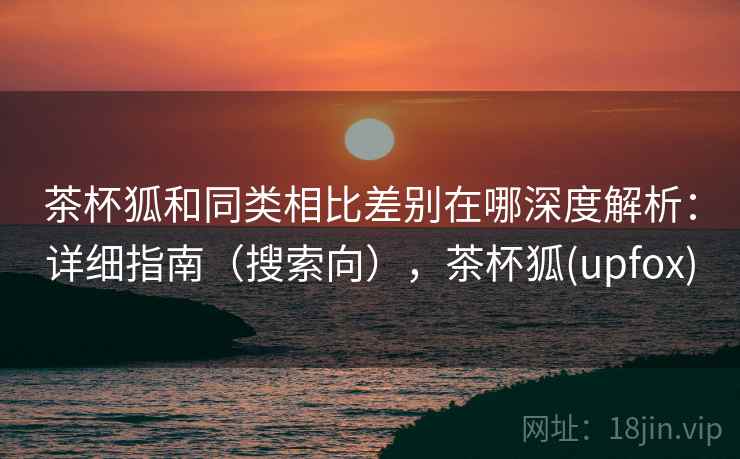茶杯狐和同类相比差别在哪深度解析：详细指南（搜索向），茶杯狐(upfox)