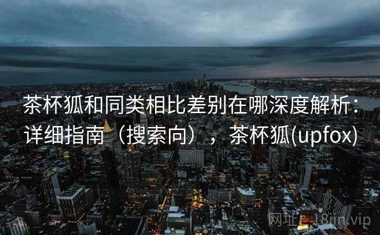 茶杯狐和同类相比差别在哪深度解析:详细指南(搜索向),茶杯狐(upfox) 茶杯狐和同类相比差别在哪深度解析:详细指南(搜索向),茶杯狐(upfox)