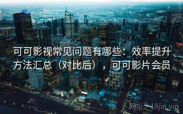 可可影视常见问题有哪些:效率提升方法汇总(对比后),可可影片会员 可可影视常见问题有哪些:效率提升方法汇总(对比后),可可影片会员