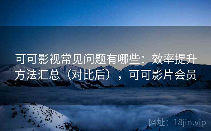 可可影视常见问题有哪些：效率提升方法汇总（对比后），可可影片会员