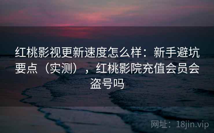 红桃影视更新速度怎么样：新手避坑要点（实测），红桃影院充值会员会盗号吗