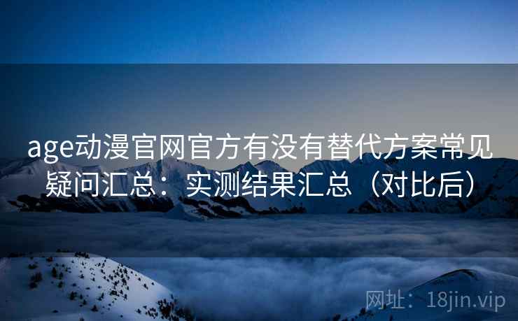 age动漫官网官方有没有替代方案常见疑问汇总：实测结果汇总（对比后）