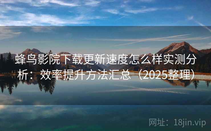 蜂鸟影院下载更新速度怎么样实测分析：效率提升方法汇总（2025整理）