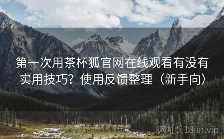 第一次用茶杯狐官网在线观看有没有实用技巧？使用反馈整理（新手向）