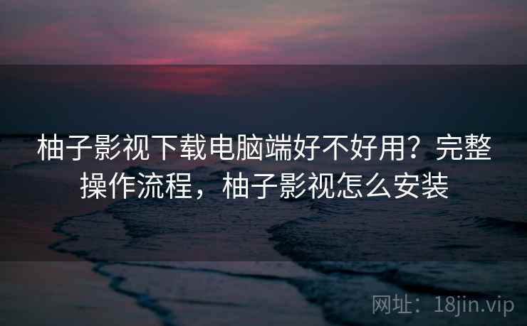 柚子影视下载电脑端好不好用?完整操作流程,柚子影视怎么安装 柚子影视下载电脑端好不好用?完整操作流程,柚子影视怎么安装
