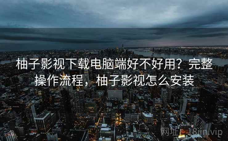 柚子影视下载电脑端好不好用？完整操作流程，柚子影视怎么安装