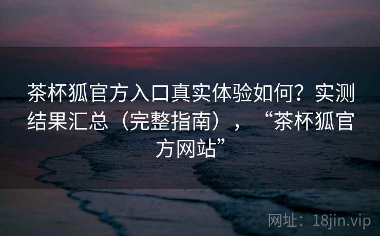 茶杯狐官方入口真实体验如何？实测结果汇总（完整指南），“茶杯狐官方网站”