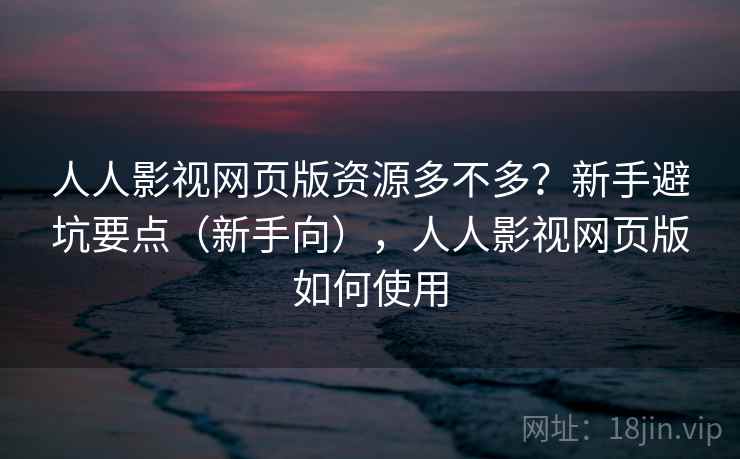 人人影视网页版资源多不多？新手避坑要点（新手向），人人影视网页版如何使用