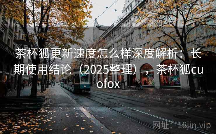 茶杯狐更新速度怎么样深度解析：长期使用结论（2025整理），茶杯狐cuofox