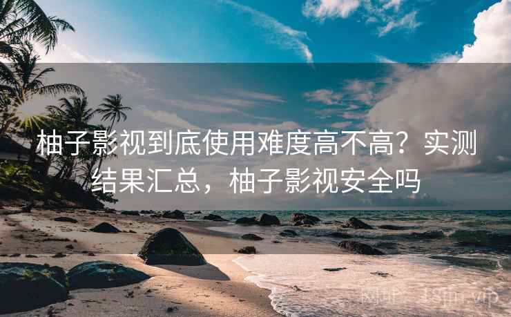 柚子影视到底使用难度高不高？实测结果汇总，柚子影视安全吗