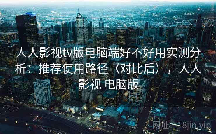 人人影视tv版电脑端好不好用实测分析：推荐使用路径（对比后），人人影视 电脑版