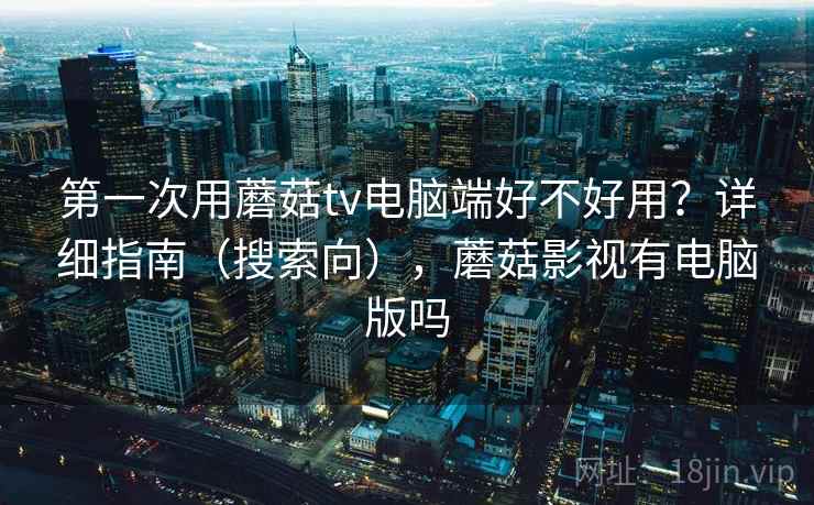 第一次用蘑菇tv电脑端好不好用？详细指南（搜索向），蘑菇影视有电脑版吗