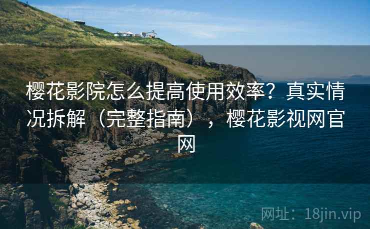 樱花影院怎么提高使用效率？真实情况拆解（完整指南），樱花影视网官网